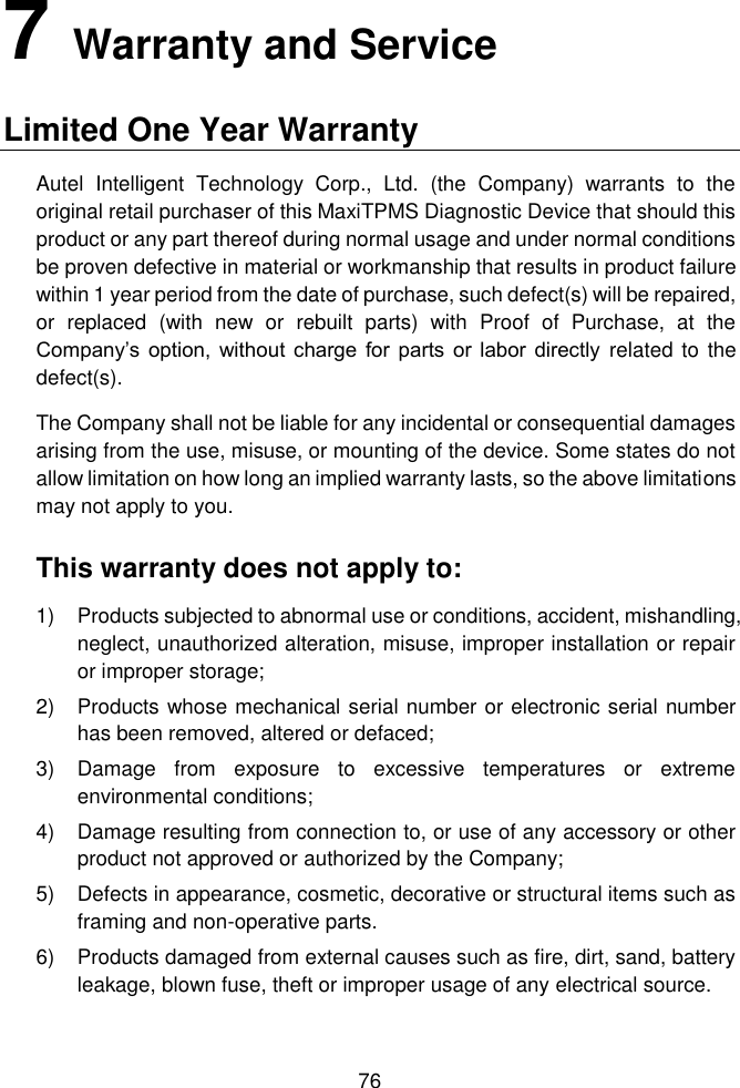  76  7   Warranty and Service Limited One Year Warranty   Autel  Intelligent  Technology  Corp.,  Ltd.  (the  Company)  warrants  to  the original retail purchaser of this MaxiTPMS Diagnostic Device that should this product or any part thereof during normal usage and under normal conditions be proven defective in material or workmanship that results in product failure within 1 year period from the date of purchase, such defect(s) will be repaired, or  replaced  (with  new  or  rebuilt  parts)  with  Proof  of  Purchase,  at  the Company’s  option,  without charge  for parts  or labor  directly  related to the defect(s).   The Company shall not be liable for any incidental or consequential damages arising from the use, misuse, or mounting of the device. Some states do not allow limitation on how long an implied warranty lasts, so the above limitations may not apply to you.   This warranty does not apply to:   1)  Products subjected to abnormal use or conditions, accident, mishandling, neglect, unauthorized alteration, misuse, improper installation or repair or improper storage; 2)  Products whose mechanical serial number or electronic serial number has been removed, altered or defaced; 3)  Damage  from  exposure  to  excessive  temperatures  or  extreme environmental conditions; 4)  Damage resulting from connection to, or use of any accessory or other product not approved or authorized by the Company; 5)  Defects in appearance, cosmetic, decorative or structural items such as framing and non-operative parts. 6)  Products damaged from external causes such as fire, dirt, sand, battery leakage, blown fuse, theft or improper usage of any electrical source.  