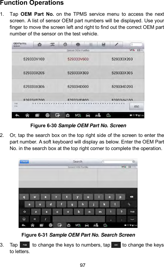  97 Function Operations 1.  Tap  OEM  Part  No.  on  the  TPMS  service  menu  to  access  the  next screen. A list of sensor OEM part numbers will be displayed. Use your finger to move the screen left and right to find out the correct OEM part number of the sensor on the test vehicle.  Figure 6-30 Sample OEM Part No. Screen 2.  Or, tap the search box on the top right side of the screen to enter the part number. A soft keyboard will display as below. Enter the OEM Part No. in the search box at the top right corner to complete the operation.    Figure 6-31 Sample OEM Part No. Search Screen 3.  Tap            to change the keys to numbers, tap          to change the keys to letters.   