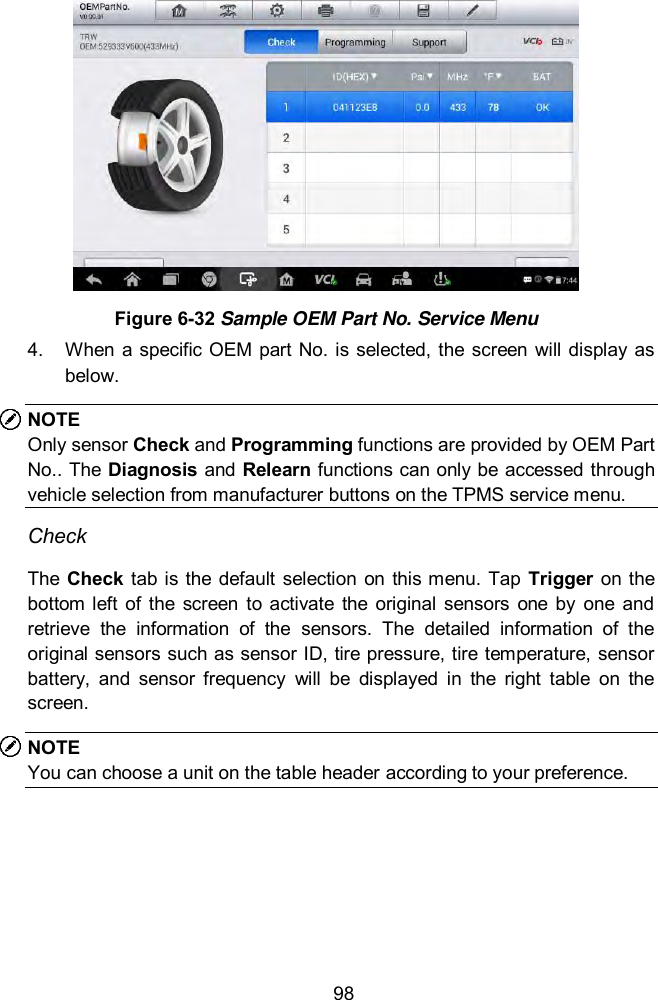 98  Figure 6-32 Sample OEM Part No. Service Menu   4.  When  a  specific OEM part  No.  is selected, the screen  will display as below. NOTE Only sensor Check and Programming functions are provided by OEM Part No.. The  Diagnosis and Relearn functions can only be accessed through vehicle selection from manufacturer buttons on the TPMS service menu.   Check The  Check  tab is the default selection on this menu. Tap Trigger  on  the bottom  left  of the  screen  to  activate  the  original  sensors  one  by  one  and retrieve  the  information  of  the  sensors.  The  detailed  information  of  the original sensors such as sensor ID, tire pressure, tire temperature, sensor battery,  and  sensor  frequency  will  be  displayed  in  the  right  table  on  the screen. NOTE You can choose a unit on the table header according to your preference. 