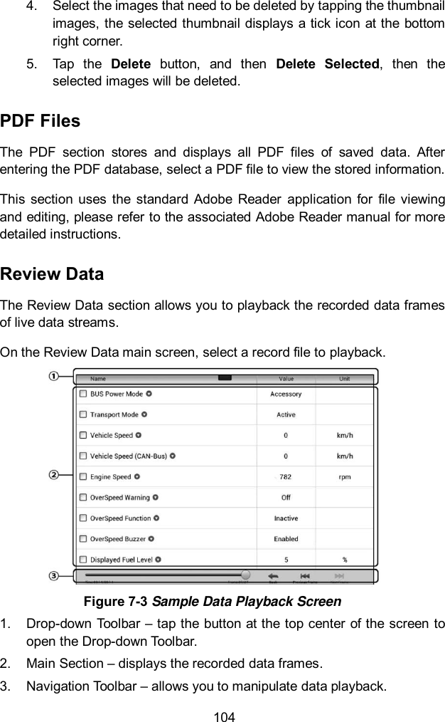  104 4.  Select the images that need to be deleted by tapping the thumbnail images, the  selected thumbnail displays a tick icon  at the bottom right corner. 5.  Tap  the  Delete  button,  and  then  Delete  Selected,  then  the selected images will be deleted. PDF Files The  PDF  section  stores  and  displays  all  PDF  files  of  saved  data.  After entering the PDF database, select a PDF file to view the stored information. This  section  uses  the  standard  Adobe  Reader  application for  file  viewing and editing, please refer to the associated Adobe Reader manual for more detailed instructions. Review Data The Review Data section allows you to playback the recorded data frames of live data streams. On the Review Data main screen, select a record file to playback.  Figure 7-3 Sample Data Playback Screen 1.  Drop-down Toolbar – tap the button at the top center of the screen to open the Drop-down Toolbar. 2.  Main Section – displays the recorded data frames. 3.  Navigation Toolbar – allows you to manipulate data playback. 