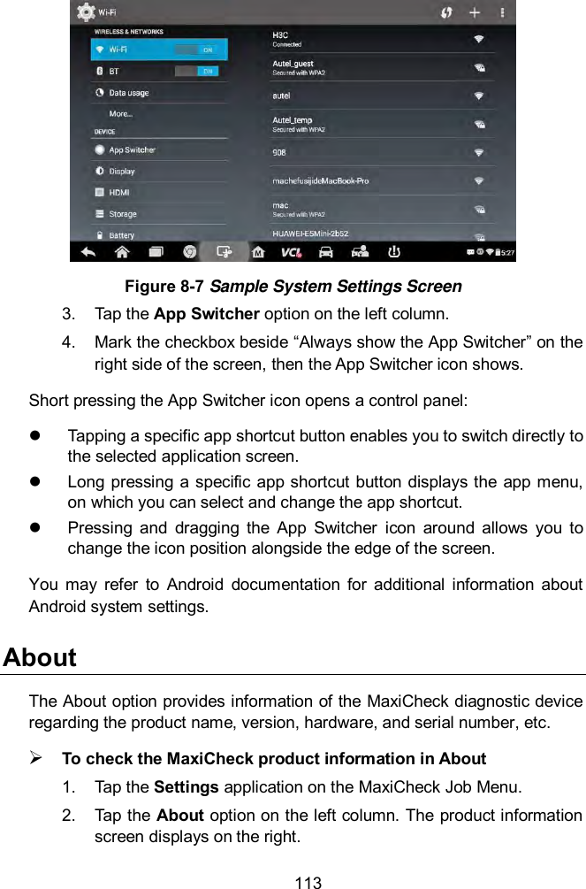  113  Figure 8-7 Sample System Settings Screen 3.  Tap the App Switcher option on the left column. 4.  Mark the checkbox beside “Always show the App Switcher” on the right side of the screen, then the App Switcher icon shows. Short pressing the App Switcher icon opens a control panel:     Tapping a specific app shortcut button enables you to switch directly to the selected application screen.   Long  pressing  a  specific app shortcut button  displays the app menu, on which you can select and change the app shortcut.   Pressing  and  dragging  the  App  Switcher  icon  around  allows  you  to change the icon position alongside the edge of the screen. You  may  refer  to  Android  documentation  for  additional  information  about Android system settings. About The About option provides information of the MaxiCheck diagnostic device regarding the product name, version, hardware, and serial number, etc.  To check the MaxiCheck product information in About 1.  Tap the Settings application on the MaxiCheck Job Menu. 2.  Tap the About option on the left column. The product information screen displays on the right. 