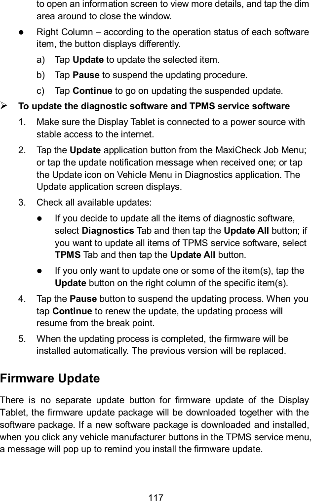  117 to open an information screen to view more details, and tap the dim area around to close the window.  Right Column – according to the operation status of each software item, the button displays differently. a)  Tap Update to update the selected item. b)  Tap Pause to suspend the updating procedure. c)  Tap Continue to go on updating the suspended update.  To update the diagnostic software and TPMS service software 1.  Make sure the Display Tablet is connected to a power source with stable access to the internet. 2.  Tap the Update application button from the MaxiCheck Job Menu; or tap the update notification message when received one; or tap the Update icon on Vehicle Menu in Diagnostics application. The Update application screen displays. 3.  Check all available updates:  If you decide to update all the items of diagnostic software, select Diagnostics Tab and then tap the Update All button; if you want to update all items of TPMS service software, select TPMS Tab and then tap the Update All button.  If you only want to update one or some of the item(s), tap the Update button on the right column of the specific item(s). 4.  Tap the Pause button to suspend the updating process. When you tap Continue to renew the update, the updating process will resume from the break point. 5.  When the updating process is completed, the firmware will be installed automatically. The previous version will be replaced. Firmware Update There  is  no  separate  update  button  for  firmware  update  of  the  Display Tablet, the firmware update package will be downloaded together with the software package. If a new software package is downloaded and installed, when you click any vehicle manufacturer buttons in the TPMS service menu, a message will pop up to remind you install the firmware update. 