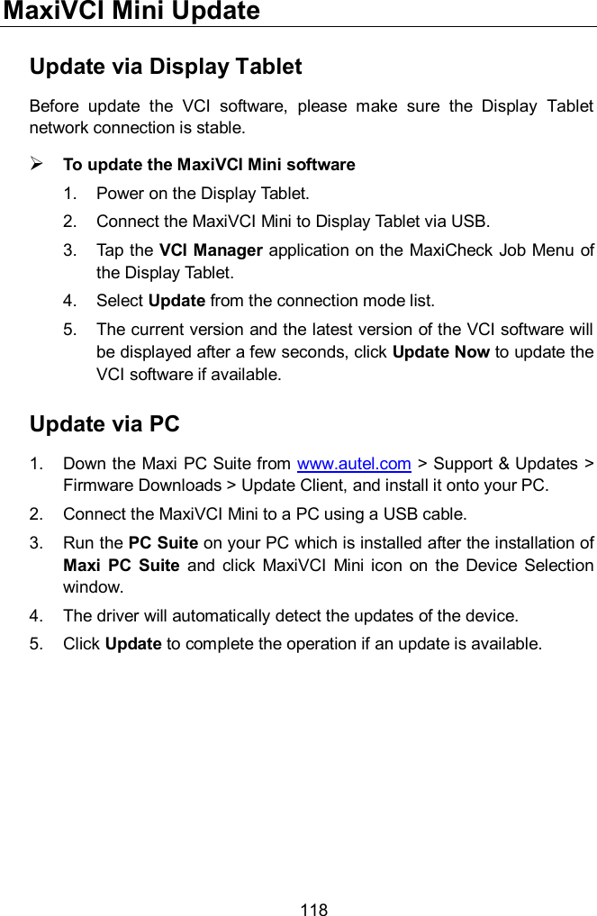  118 MaxiVCI Mini Update Update via Display Tablet Before  update  the  VCI  software,  please  make  sure  the  Display  Tablet network connection is stable.    To update the MaxiVCI Mini software   1.  Power on the Display Tablet. 2.  Connect the MaxiVCI Mini to Display Tablet via USB. 3.  Tap the VCI Manager application on the MaxiCheck Job Menu of the Display Tablet. 4.  Select Update from the connection mode list. 5.  The current version and the latest version of the VCI software will be displayed after a few seconds, click Update Now to update the VCI software if available. Update via PC 1.  Down the Maxi PC Suite from www.autel.com &gt; Support &amp; Updates &gt; Firmware Downloads &gt; Update Client, and install it onto your PC. 2.  Connect the MaxiVCI Mini to a PC using a USB cable. 3.  Run the PC Suite on your PC which is installed after the installation of Maxi  PC  Suite  and  click  MaxiVCI  Mini  icon  on  the  Device Selection window. 4.  The driver will automatically detect the updates of the device. 5.  Click Update to complete the operation if an update is available.       