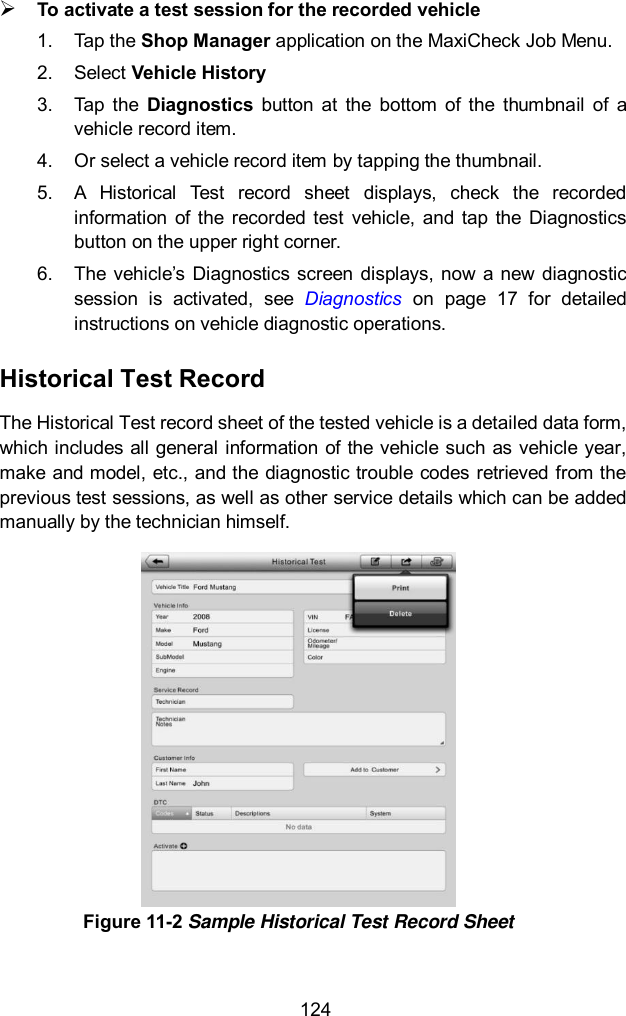  124  To activate a test session for the recorded vehicle 1.  Tap the Shop Manager application on the MaxiCheck Job Menu. 2.  Select Vehicle History 3.  Tap  the  Diagnostics  button  at  the  bottom  of  the  thumbnail  of  a vehicle record item.   4.  Or select a vehicle record item by tapping the thumbnail. 5.  A  Historical  Test  record  sheet  displays,  check  the  recorded information  of  the  recorded  test  vehicle,  and tap  the  Diagnostics button on the upper right corner. 6.  The  vehicle’s  Diagnostics screen  displays, now  a  new diagnostic session  is  activated,  see  Diagnostics  on  page  17  for  detailed instructions on vehicle diagnostic operations. Historical Test Record The Historical Test record sheet of the tested vehicle is a detailed data form, which includes all general information of the vehicle such as vehicle year, make and model, etc., and the diagnostic trouble codes retrieved from the previous test sessions, as well as other service details which can be added manually by the technician himself.  Figure 11-2 Sample Historical Test Record Sheet  