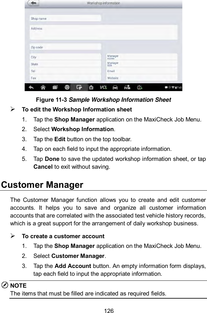  126  Figure 11-3 Sample Workshop Information Sheet  To edit the Workshop Information sheet 1.  Tap the Shop Manager application on the MaxiCheck Job Menu. 2.  Select Workshop Information. 3.  Tap the Edit button on the top toolbar. 4.  Tap on each field to input the appropriate information. 5.  Tap Done to save the updated workshop information sheet, or tap Cancel to exit without saving. Customer Manager The  Customer  Manager  function  allows  you  to  create  and  edit  customer accounts.  It  helps  you  to  save  and  organize  all  customer  information accounts that are correlated with the associated test vehicle history records, which is a great support for the arrangement of daily workshop business.  To create a customer account 1.  Tap the Shop Manager application on the MaxiCheck Job Menu. 2.  Select Customer Manager. 3.  Tap the Add Account button. An empty information form displays, tap each field to input the appropriate information. NOTE The items that must be filled are indicated as required fields. 