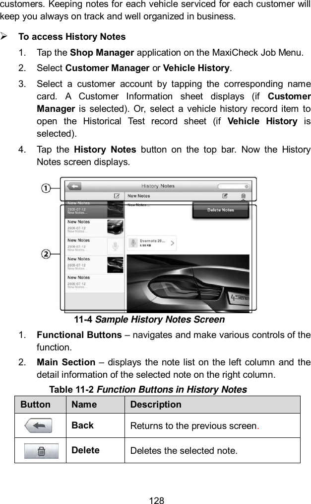  128 customers. Keeping notes for each vehicle serviced for each customer will keep you always on track and well organized in business.  To access History Notes 1.  Tap the Shop Manager application on the MaxiCheck Job Menu. 2.  Select Customer Manager or Vehicle History. 3.  Select  a  customer  account  by  tapping  the  corresponding  name card.  A  Customer  Information  sheet  displays  (if  Customer Manager  is  selected). Or,  select  a vehicle  history  record  item  to open  the  Historical  Test  record  sheet  (if  Vehicle  History  is selected). 4.  Tap  the  History  Notes  button  on  the  top  bar.  Now  the  History Notes screen displays.   1. Functional Buttons – navigates and make various controls of the function. 2. Main  Section – displays  the note  list on the  left column  and  the detail information of the selected note on the right column. Table 11-2 Function Buttons in History Notes Button Name Description  Back Returns to the previous screen.    Delete Deletes the selected note. 11-4 Sample History Notes Screen 