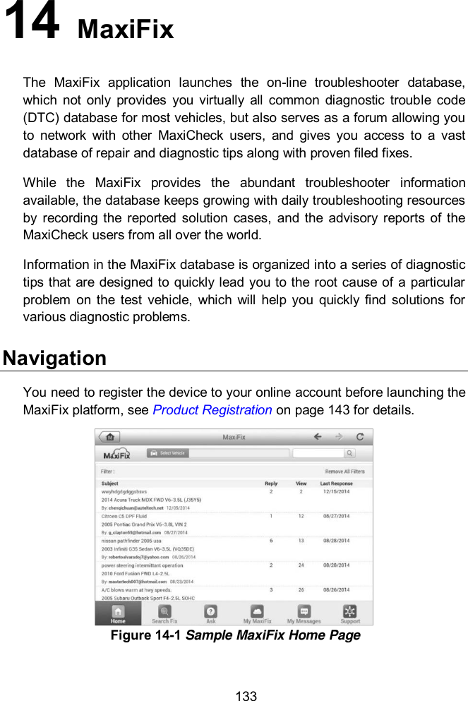  133 14   MaxiFix The  MaxiFix  application  launches  the  on-line  troubleshooter  database, which  not  only  provides  you  virtually  all  common  diagnostic  trouble  code (DTC) database for most vehicles, but also serves as a forum allowing you to  network  with  other  MaxiCheck  users,  and  gives  you  access  to  a  vast database of repair and diagnostic tips along with proven filed fixes. While  the  MaxiFix  provides  the  abundant  troubleshooter  information available, the database keeps growing with daily troubleshooting resources by  recording  the  reported solution  cases,  and  the  advisory  reports  of the MaxiCheck users from all over the world. Information in the MaxiFix database is organized into a series of diagnostic tips that are designed to quickly lead you to the root cause of a particular problem  on  the  test  vehicle,  which  will  help  you  quickly  find  solutions for various diagnostic problems. Navigation You need to register the device to your online account before launching the MaxiFix platform, see Product Registration on page 143 for details.  Figure 14-1 Sample MaxiFix Home Page 