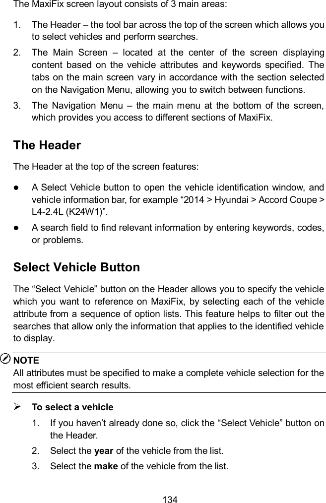  134 The MaxiFix screen layout consists of 3 main areas: 1.  The Header – the tool bar across the top of the screen which allows you to select vehicles and perform searches. 2.  The  Main  Screen  –  located  at  the  center  of  the  screen  displaying content  based  on  the  vehicle  attributes  and  keywords  specified.  The tabs on the main screen vary in accordance with the section selected on the Navigation Menu, allowing you to switch between functions. 3.  The  Navigation  Menu  –  the  main  menu  at  the  bottom  of  the  screen, which provides you access to different sections of MaxiFix. The Header The Header at the top of the screen features:  A Select Vehicle button to open the vehicle identification window, and vehicle information bar, for example “2014 &gt; Hyundai &gt; Accord Coupe &gt; L4-2.4L (K24W1)”.  A search field to find relevant information by entering keywords, codes, or problems. Select Vehicle Button The “Select Vehicle” button on the Header allows you to specify the vehicle which you  want to  reference  on  MaxiFix, by selecting each of the  vehicle attribute from a sequence of option lists. This feature helps to filter out the searches that allow only the information that applies to the identified vehicle to display. NOTE All attributes must be specified to make a complete vehicle selection for the most efficient search results.  To select a vehicle 1.  If you haven’t already done so, click the “Select Vehicle” button on the Header.   2.  Select the year of the vehicle from the list. 3.  Select the make of the vehicle from the list. 