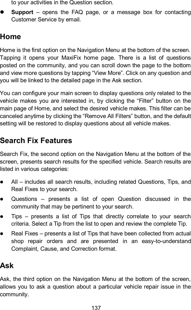  137 to your activities in the Question section.    Support  –  opens  the  FAQ  page,  or  a  message  box  for  contacting Customer Service by email. Home Home is the first option on the Navigation Menu at the bottom of the screen. Tapping  it  opens  your  MaxiFix  home  page.  There  is  a  list  of  questions posted on the community, and you can scroll down the page to the bottom and view more questions by tapping “View More”. Click on any question and you will be linked to the detailed page in the Ask section. You can configure your main screen to display questions only related to the vehicle makes  you  are  interested  in,  by  clicking the  “Filter”  button  on the main page of Home, and select the desired vehicle makes. This filter can be canceled anytime by clicking the “Remove All Filters” button, and the default setting will be restored to display questions about all vehicle makes. Search Fix Features Search Fix, the second option on the Navigation Menu at the bottom of the screen, presents search results for the specified vehicle. Search results are listed in various categories:  All – includes all search results, including related Questions, Tips, and Real Fixes to your search.  Questions  –  presents  a  list  of  open  Question  discussed  in  the community that may be pertinent to your search.  Tips  –  presents  a  list  of  Tips  that  directly  correlate  to  your  search criteria. Select a Tip from the list to open and review the complete Tip.  Real Fixes – presents a list of Tips that have been collected from actual shop  repair  orders  and  are  presented  in  an  easy-to-understand Complaint, Cause, and Correction format. Ask Ask, the  third option on the Navigation  Menu  at the bottom of the screen, allows you  to ask a question about  a  particular vehicle repair issue in the community. 