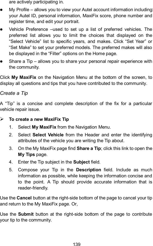 139 are actively participating in.  My Profile – allows you to view your Autel account information including: your Autel ID, personal information, MaxiFix score, phone number and register time, and edit your portrait.  Vehicle  Preference  –used  to  set  up  a  list  of  preferred  vehicles.  The preferred  list  allows  you  to  limit  the  choices  that  displayed  on  the “Select  Vehicle”  list  to  specific  years,  and makes. Click “Set  Year” or “Set Make” to set your preferred models. The preferred makes will also be displayed in the “Filter” options on the Home page.  Share a Tip – allows you to share your personal repair experience with the community. Click My MaxiFix  on the Navigation Menu at the  bottom of the  screen, to display all questions and tips that you have contributed to the community. Create a Tip A  “Tip”  is  a  concise  and  complete  description  of  the  fix  for  a  particular vehicle repair issue.  To create a new MaxiFix Tip 1.  Select My MaxiFix from the Navigation Menu. 2.  Select  Select  Vehicle  from  the  Header  and  enter  the  identifying attributes of the vehicle you are writing the Tip about. 3.  On the My MaxiFix page find Share a Tip; click this link to open the My Tips page. 4.  Enter the Tip subject in the Subject field. 5.  Compose  your  Tip  in  the  Description  field.  Include  as  much information as possible, while keeping the information concise and to  the  point.  A  Tip  should  provide  accurate  information  that  is reader-friendly. Use the Cancel button at the right-side bottom of the page to cancel your tip and return to the My MaxiFix page. Or, Use  the  Submit  button  at  the  right-side  bottom  of the  page  to  contribute your tip to the community. 
