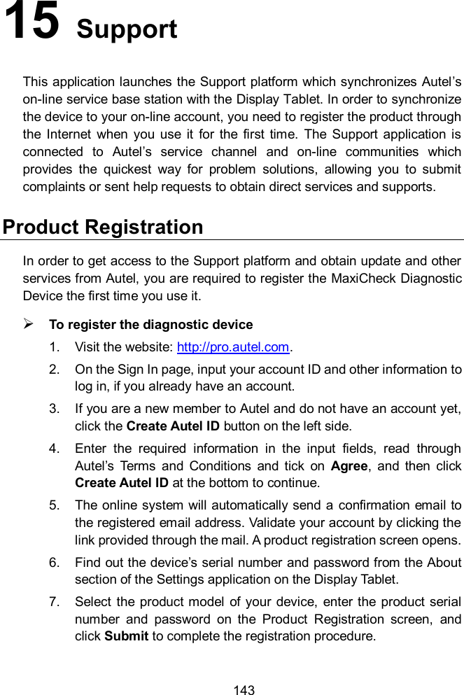  143 15   Support This application launches the Support platform which synchronizes Autel’s on-line service base station with the Display Tablet. In order to synchronize the device to your on-line account, you need to register the product through the  Internet  when  you  use  it  for  the  first time.  The  Support  application is connected  to  Autel’s  service  channel  and  on-line  communities  which provides  the  quickest  way  for  problem  solutions,  allowing  you  to  submit complaints or sent help requests to obtain direct services and supports. Product Registration In order to get access to the Support platform and obtain update and other services from Autel, you are required to register the MaxiCheck Diagnostic Device the first time you use it.  To register the diagnostic device 1.  Visit the website: http://pro.autel.com. 2.  On the Sign In page, input your account ID and other information to log in, if you already have an account. 3.  If you are a new member to Autel and do not have an account yet, click the Create Autel ID button on the left side. 4.  Enter  the  required  information  in  the  input  fields,  read  through Autel’s  Terms  and  Conditions  and  tick  on  Agree,  and  then  click Create Autel ID at the bottom to continue. 5.  The online system will automatically send a confirmation email to the registered email address. Validate your account by clicking the link provided through the mail. A product registration screen opens. 6.  Find out the device’s serial number and password from the About section of the Settings application on the Display Tablet. 7.  Select the  product model of your device,  enter the  product serial number  and  password  on  the  Product  Registration  screen,  and click Submit to complete the registration procedure. 