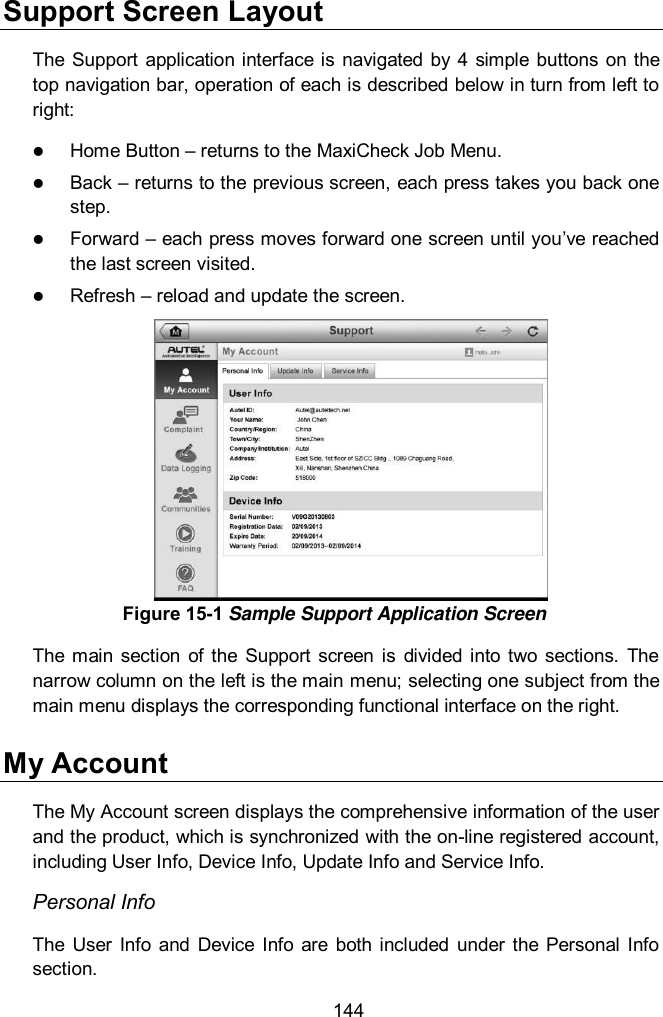  144 Support Screen Layout The  Support  application interface is navigated by  4  simple  buttons  on the top navigation bar, operation of each is described below in turn from left to right:  Home Button – returns to the MaxiCheck Job Menu.  Back – returns to the previous screen, each press takes you back one step.  Forward – each press moves forward one screen until you’ve reached the last screen visited.  Refresh – reload and update the screen. The  main  section  of  the  Support  screen  is  divided  into two  sections.  The narrow column on the left is the main menu; selecting one subject from the main menu displays the corresponding functional interface on the right. My Account The My Account screen displays the comprehensive information of the user and the product, which is synchronized with the on-line registered account, including User Info, Device Info, Update Info and Service Info. Personal Info The  User  Info  and  Device  Info  are  both  included under  the  Personal  Info section. Figure 15-1 Sample Support Application Screen 