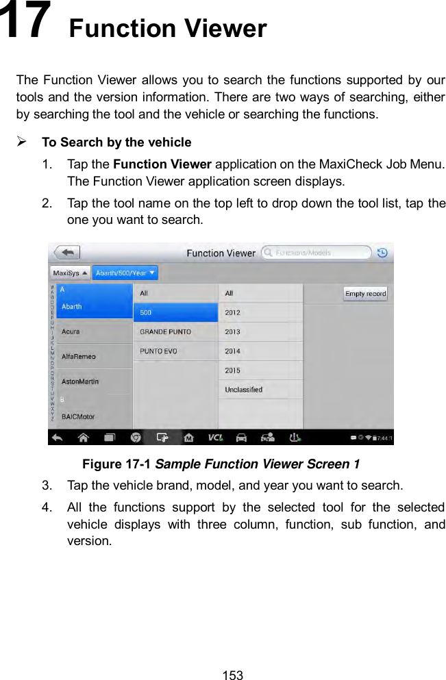  153 17   Function Viewer The  Function Viewer  allows  you to search the  functions supported by our tools and the version information. There are two ways of searching, either by searching the tool and the vehicle or searching the functions.  To Search by the vehicle 1.  Tap the Function Viewer application on the MaxiCheck Job Menu. The Function Viewer application screen displays.   2.  Tap the tool name on the top left to drop down the tool list, tap the one you want to search.  Figure 17-1 Sample Function Viewer Screen 1 3.  Tap the vehicle brand, model, and year you want to search.   4.  All  the  functions  support  by  the  selected  tool  for  the  selected vehicle  displays  with  three  column,  function,  sub  function,  and version.   
