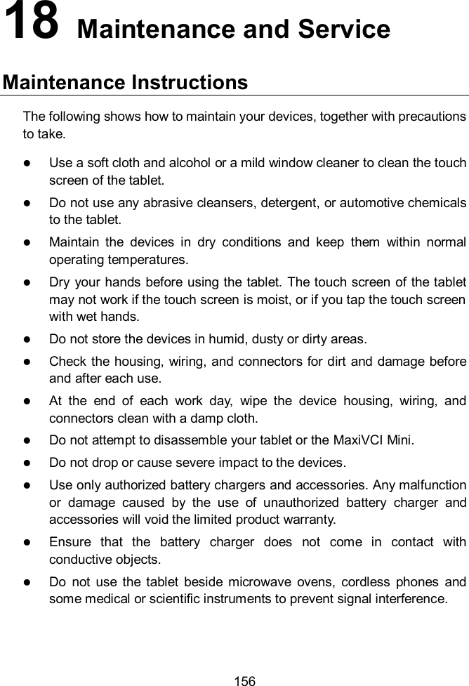  156 18   Maintenance and Service Maintenance Instructions The following shows how to maintain your devices, together with precautions to take.  Use a soft cloth and alcohol or a mild window cleaner to clean the touch screen of the tablet.  Do not use any abrasive cleansers, detergent, or automotive chemicals to the tablet.  Maintain  the  devices  in  dry  conditions  and  keep  them  within  normal operating temperatures.  Dry your hands before using the tablet. The touch screen of the tablet may not work if the touch screen is moist, or if you tap the touch screen with wet hands.  Do not store the devices in humid, dusty or dirty areas.  Check the housing, wiring, and connectors for dirt and damage before and after each use.  At  the  end  of  each  work  day,  wipe  the  device  housing,  wiring,  and connectors clean with a damp cloth.  Do not attempt to disassemble your tablet or the MaxiVCI Mini.  Do not drop or cause severe impact to the devices.  Use only authorized battery chargers and accessories. Any malfunction or  damage  caused  by  the  use  of  unauthorized  battery  charger  and accessories will void the limited product warranty.  Ensure  that  the  battery  charger  does  not  come  in  contact  with conductive objects.  Do  not  use  the  tablet  beside  microwave  ovens,  cordless  phones  and some medical or scientific instruments to prevent signal interference. 