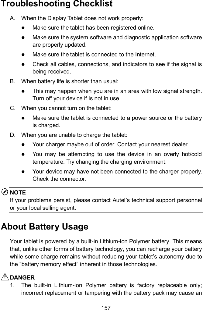  157 Troubleshooting Checklist A.  When the Display Tablet does not work properly:  Make sure the tablet has been registered online.  Make sure the system software and diagnostic application software are properly updated.  Make sure the tablet is connected to the Internet.  Check all cables, connections, and indicators to see if the signal is being received. B.  When battery life is shorter than usual:  This may happen when you are in an area with low signal strength. Turn off your device if is not in use. C.  When you cannot turn on the tablet:  Make sure the tablet is connected to a power source or the battery is charged. D.  When you are unable to charge the tablet:  Your charger maybe out of order. Contact your nearest dealer.  You  may  be  attempting  to  use  the  device  in  an  overly  hot/cold temperature. Try changing the charging environment.  Your device may have not been connected to the charger properly. Check the connector. NOTE If your problems persist, please contact Autel’s technical support personnel or your local selling agent. About Battery Usage Your tablet is powered by a built-in Lithium-ion Polymer battery. This means that, unlike other forms of battery technology, you can recharge your battery while some charge remains without reducing your tablet’s autonomy due to the “battery memory effect” inherent in those technologies. DANGER 1.  The  built-in  Lithium-ion  Polymer  battery  is  factory  replaceable  only; incorrect replacement or tampering with the battery pack may cause an 