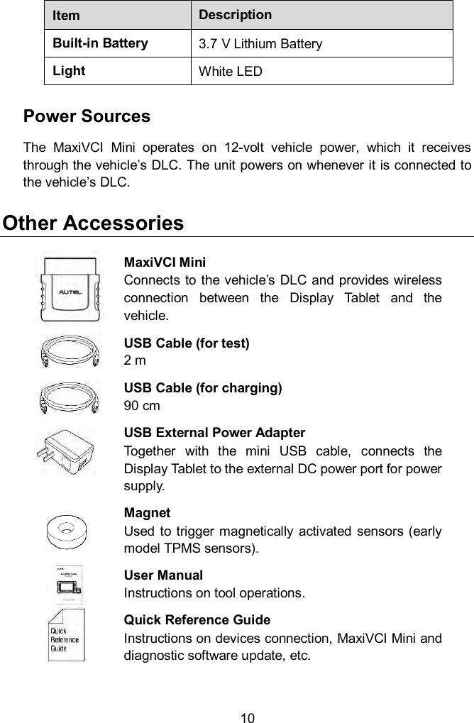  10 Item Description Built-in Battery 3.7 V Lithium Battery Light White LED Power Sources The  MaxiVCI  Mini  operates  on  12-volt  vehicle  power,  which  it  receives through the vehicle’s DLC. The unit powers on whenever it is connected to the vehicle’s DLC.   Other Accessories  MaxiVCI Mini Connects to the vehicle’s DLC and provides wireless connection  between  the  Display  Tablet  and  the vehicle.  USB Cable (for test) 2 m  USB Cable (for charging) 90 cm  USB External Power Adapter  Together  with  the  mini  USB  cable,  connects  the Display Tablet to the external DC power port for power supply.  Magnet Used to trigger magnetically activated  sensors (early model TPMS sensors).  User Manual Instructions on tool operations.  Quick Reference Guide Instructions on devices connection, MaxiVCI Mini and diagnostic software update, etc. 