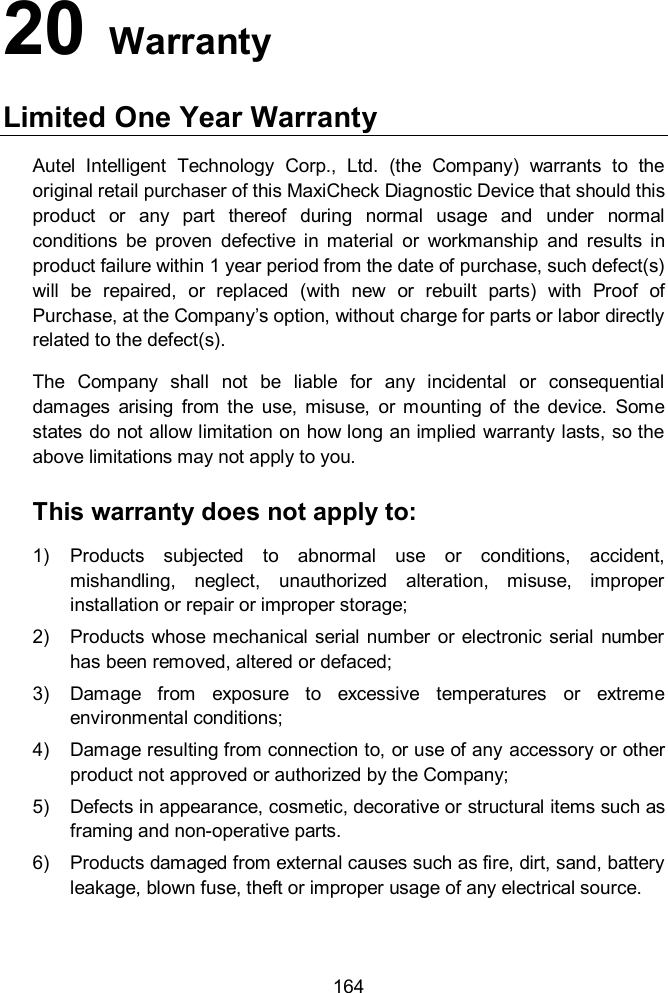  164 20   Warranty Limited One Year Warranty Autel  Intelligent  Technology  Corp.,  Ltd.  (the  Company)  warrants  to  the original retail purchaser of this MaxiCheck Diagnostic Device that should this product  or  any  part  thereof  during  normal  usage  and  under  normal conditions  be  proven  defective  in  material  or  workmanship  and  results  in product failure within 1 year period from the date of purchase, such defect(s) will  be  repaired,  or  replaced  (with  new  or  rebuilt  parts)  with  Proof  of Purchase, at the Company’s option, without charge for parts or labor directly related to the defect(s). The  Company  shall  not  be  liable  for  any  incidental  or  consequential damages  arising  from  the  use,  misuse,  or  mounting  of  the  device.  Some states do not allow limitation on how long an implied warranty lasts, so the above limitations may not apply to you. This warranty does not apply to: 1)  Products  subjected  to  abnormal  use  or  conditions,  accident, mishandling,  neglect,  unauthorized  alteration,  misuse,  improper installation or repair or improper storage; 2)  Products whose mechanical serial number or  electronic serial  number has been removed, altered or defaced; 3)  Damage  from  exposure  to  excessive  temperatures  or  extreme environmental conditions; 4)  Damage resulting from connection to, or use of any accessory or other product not approved or authorized by the Company; 5)  Defects in appearance, cosmetic, decorative or structural items such as framing and non-operative parts. 6)  Products damaged from external causes such as fire, dirt, sand, battery leakage, blown fuse, theft or improper usage of any electrical source.  