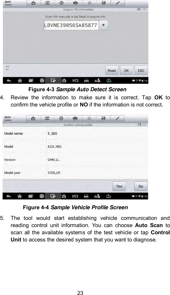  23 4.  Review  the  information  to  make  sure  it  is  correct.  Tap  OK  to confirm the vehicle profile or NO if the information is not correct.  Figure 4-4 Sample Vehicle Profile Screen 5.  The  tool  would  start  establishing  vehicle  communication  and reading  control  unit  information.  You  can  choose  Auto  Scan  to scan  all  the  available  systems  of the  test  vehicle  or  tap  Control Unit to access the desired system that you want to diagnose.     Figure 4-3 Sample Auto Detect Screen 