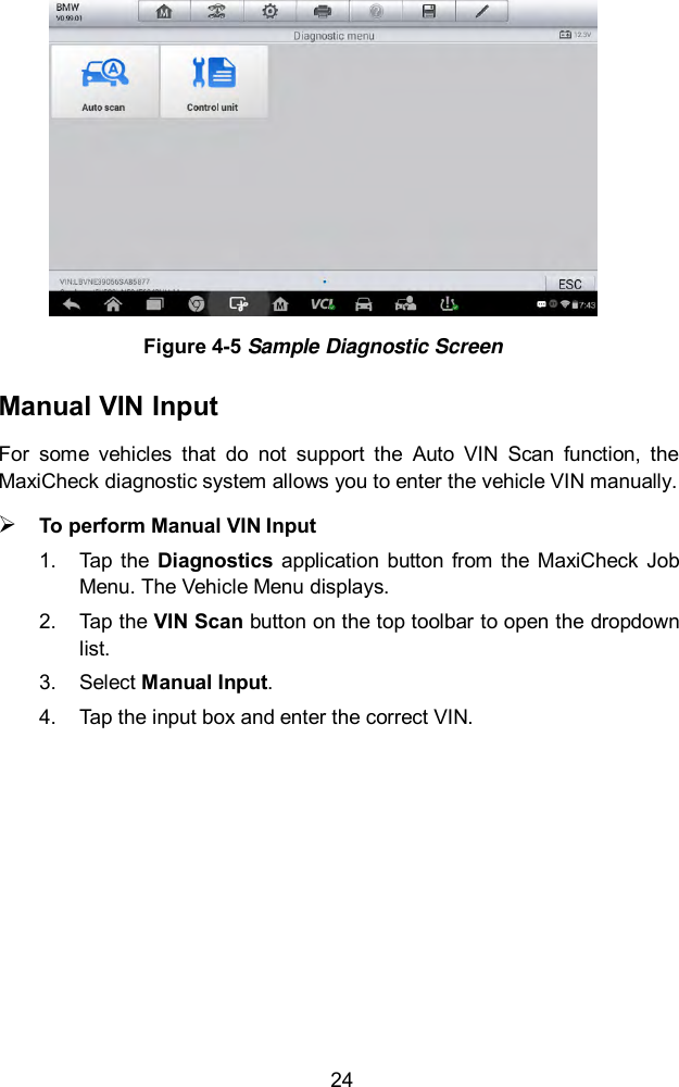  24  Figure 4-5 Sample Diagnostic Screen Manual VIN Input   For  some  vehicles  that  do  not  support  the  Auto  VIN  Scan  function,  the MaxiCheck diagnostic system allows you to enter the vehicle VIN manually.  To perform Manual VIN Input 1.  Tap the  Diagnostics  application  button from  the  MaxiCheck  Job Menu. The Vehicle Menu displays.   2.  Tap the VIN Scan button on the top toolbar to open the dropdown list. 3.  Select Manual Input. 4.  Tap the input box and enter the correct VIN. 