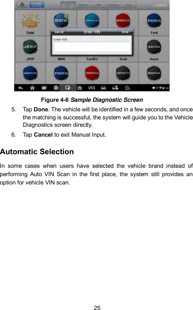  25  Figure 4-6 Sample Diagnostic Screen 5.  Tap Done. The vehicle will be identified in a few seconds, and once the matching is successful, the system will guide you to the Vehicle Diagnostics screen directly. 6.  Tap Cancel to exit Manual Input. Automatic Selection In  some  cases  when  users  have  selected  the  vehicle  brand  instead  of performing  Auto  VIN  Scan in  the  first  place,  the  system  still  provides  an option for vehicle VIN scan.    