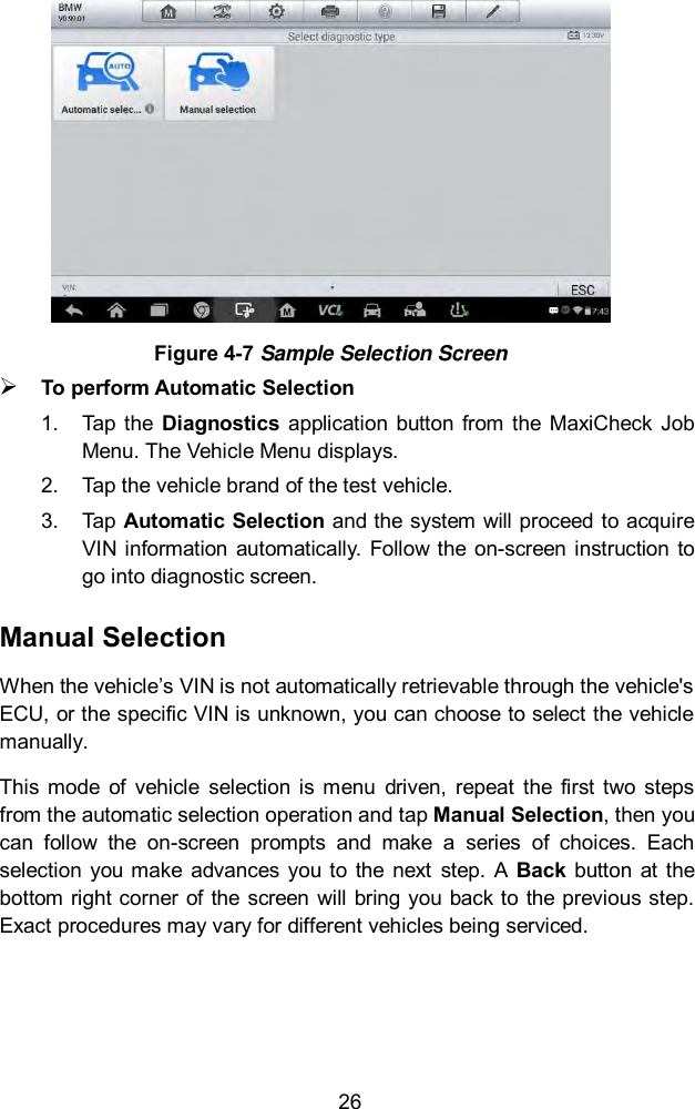  26  Figure 4-7 Sample Selection Screen  To perform Automatic Selection 1.  Tap the  Diagnostics  application  button from the  MaxiCheck  Job Menu. The Vehicle Menu displays.   2.  Tap the vehicle brand of the test vehicle. 3.  Tap Automatic Selection and the system will proceed to acquire VIN information  automatically.  Follow the on-screen instruction to go into diagnostic screen.   Manual Selection When the vehicle’s VIN is not automatically retrievable through the vehicle&apos;s ECU, or the specific VIN is unknown, you can choose to select the vehicle manually. This  mode  of  vehicle  selection  is  menu  driven,  repeat  the first  two  steps from the automatic selection operation and tap Manual Selection, then you can  follow  the  on-screen  prompts  and  make  a  series  of  choices.  Each selection  you  make  advances  you  to  the  next  step.  A  Back  button  at  the bottom right corner  of the screen  will bring you back to  the previous step. Exact procedures may vary for different vehicles being serviced. 