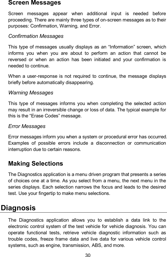  30 Screen Messages Screen  messages  appear  when  additional  input  is  needed  before proceeding. There are mainly three types of on-screen messages as to their purposes: Confirmation, Warning, and Error. Confirmation Messages This type  of messages usually  displays as  an “Information” screen, which informs  you  when  you  are  about  to  perform  an  action  that  cannot  be reversed  or  when  an  action  has  been  initiated  and  your  confirmation  is needed to continue. When  a  user-response  is  not  required  to  continue,  the  message  displays briefly before automatically disappearing. Warning Messages This  type  of  messages  informs  you  when  completing  the  selected  action may result in an irreversible change or loss of data. The typical example for this is the “Erase Codes” message. Error Messages Error messages inform you when a system or procedural error has occurred. Examples  of  possible  errors  include  a  disconnection  or  communication interruption due to certain reasons. Making Selections The Diagnostics application is a menu driven program that presents a series of choices one at a time. As you select from a menu, the next menu in the series displays. Each selection narrows the focus and leads to the desired test. Use your fingertip to make menu selections.   Diagnosis The  Diagnostics  application  allows  you  to  establish  a  data  link  to  the electronic control system of the test vehicle for vehicle diagnosis. You can operate  functional  tests,  retrieve  vehicle  diagnostic  information  such  as trouble  codes, freeze  frame  data  and  live  data  for  various  vehicle  control systems, such as engine, transmission, ABS, and more. 