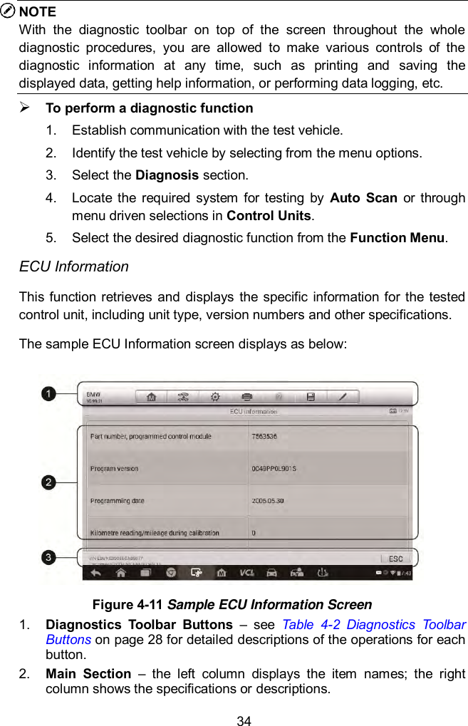  34 NOTE With  the  diagnostic  toolbar  on  top  of  the  screen  throughout  the  whole diagnostic  procedures,  you  are  allowed  to  make  various  controls  of  the diagnostic  information  at  any  time,  such  as  printing  and  saving  the displayed data, getting help information, or performing data logging, etc.  To perform a diagnostic function 1.  Establish communication with the test vehicle. 2.  Identify the test vehicle by selecting from the menu options. 3.  Select the Diagnosis section. 4.  Locate  the  required  system  for testing  by  Auto  Scan  or  through menu driven selections in Control Units. 5.  Select the desired diagnostic function from the Function Menu. ECU Information This function retrieves and  displays the  specific information for the tested control unit, including unit type, version numbers and other specifications. The sample ECU Information screen displays as below:  Figure 4-11 Sample ECU Information Screen 1. Diagnostics  Toolbar  Buttons  –  see  Table  4-2  Diagnostics  Toolbar Buttons on page 28 for detailed descriptions of the operations for each button. 2. Main  Section  –  the  left  column  displays  the  item  names;  the  right column shows the specifications or descriptions. 