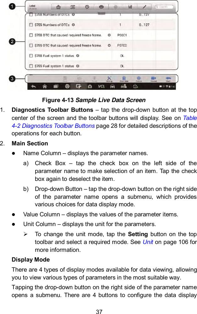  37  Figure 4-13 Sample Live Data Screen 1. Diagnostics  Toolbar Buttons  – tap the  drop-down  button at the  top center of the screen and the toolbar buttons will display. See on Table 4-2 Diagnostics Toolbar Buttons page 28 for detailed descriptions of the operations for each button. 2. Main Section  Name Column – displays the parameter names. a)  Check  Box  –  tap  the  check  box  on  the  left  side  of  the parameter name to make selection of an item. Tap the check box again to deselect the item. b)  Drop-down Button – tap the drop-down button on the right side of  the  parameter  name  opens  a  submenu,  which  provides various choices for data display mode.  Value Column – displays the values of the parameter items.  Unit Column – displays the unit for the parameters.   To  change  the unit mode,  tap the  Setting  button on  the  top toolbar and select a required mode. See Unit on page 106 for more information. Display Mode There are 4 types of display modes available for data viewing, allowing you to view various types of parameters in the most suitable way. Tapping the drop-down button on the right side of the parameter name opens  a  submenu.  There  are  4  buttons to  configure  the  data  display 