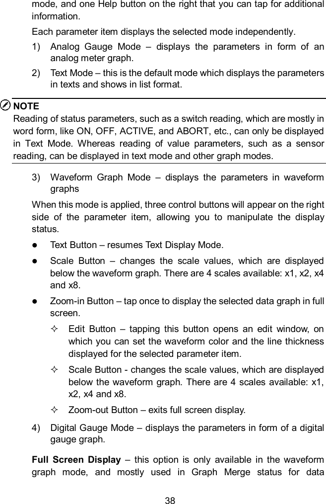  38 mode, and one Help button on the right that you can tap for additional information. Each parameter item displays the selected mode independently. 1)  Analog  Gauge  Mode  –  displays  the  parameters  in  form  of  an analog meter graph. 2)  Text Mode – this is the default mode which displays the parameters in texts and shows in list format. NOTE Reading of status parameters, such as a switch reading, which are mostly in word form, like ON, OFF, ACTIVE, and ABORT, etc., can only be displayed in  Text  Mode.  Whereas  reading  of  value  parameters,  such  as  a  sensor reading, can be displayed in text mode and other graph modes. 3)  Waveform  Graph  Mode  –  displays  the  parameters  in  waveform graphs When this mode is applied, three control buttons will appear on the right side  of  the  parameter  item,  allowing  you  to  manipulate  the  display status.  Text Button – resumes Text Display Mode.  Scale  Button  –  changes  the  scale  values,  which  are  displayed below the waveform graph. There are 4 scales available: x1, x2, x4 and x8.  Zoom-in Button – tap once to display the selected data graph in full screen.   Edit  Button  –  tapping  this  button  opens  an  edit  window,  on which you can set the waveform color and the line thickness displayed for the selected parameter item.   Scale Button - changes the scale values, which are displayed below the waveform graph. There are 4 scales available: x1, x2, x4 and x8.   Zoom-out Button – exits full screen display. 4)  Digital Gauge Mode – displays the parameters in form of a digital gauge graph. Full  Screen  Display  –  this  option  is  only  available  in  the  waveform graph  mode,  and  mostly  used  in  Graph  Merge  status  for  data 