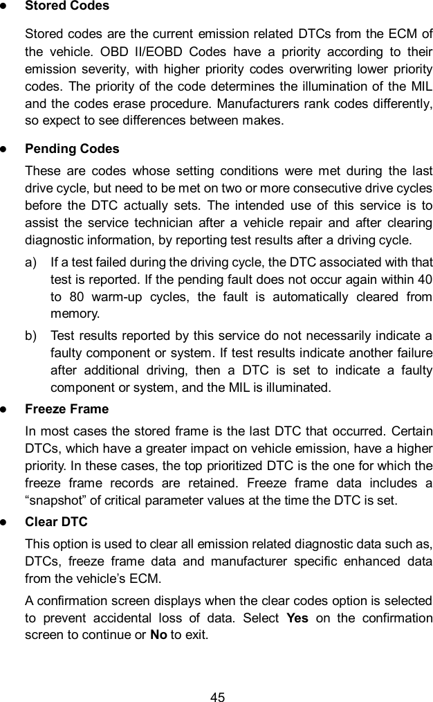  45  Stored Codes Stored codes are the current  emission related DTCs from the ECM of the  vehicle.  OBD  II/EOBD  Codes  have  a  priority  according  to  their emission severity,  with  higher  priority  codes  overwriting  lower  priority codes.  The priority  of  the code determines the illumination of the MIL and the codes erase procedure. Manufacturers rank codes differently, so expect to see differences between makes.  Pending Codes These  are  codes  whose  setting  conditions  were  met  during  the  last drive cycle, but need to be met on two or more consecutive drive cycles before  the  DTC  actually  sets.  The  intended  use  of  this  service  is  to assist  the  service  technician  after  a  vehicle  repair  and  after  clearing diagnostic information, by reporting test results after a driving cycle. a)  If a test failed during the driving cycle, the DTC associated with that test is reported. If the pending fault does not occur again within 40 to  80  warm-up  cycles,  the  fault  is  automatically  cleared  from memory. b)  Test results reported by this service do not necessarily indicate a faulty component or system. If test results indicate another failure after  additional  driving,  then  a  DTC  is  set  to  indicate  a  faulty component or system, and the MIL is illuminated.  Freeze Frame In most cases the stored frame is the last DTC that  occurred. Certain DTCs, which have a greater impact on vehicle emission, have a higher priority. In these cases, the top prioritized DTC is the one for which the freeze  frame  records  are  retained.  Freeze  frame  data  includes  a “snapshot” of critical parameter values at the time the DTC is set.  Clear DTC This option is used to clear all emission related diagnostic data such as, DTCs,  freeze  frame  data  and  manufacturer  specific  enhanced  data from the vehicle’s ECM. A confirmation screen displays when the clear codes option is selected to  prevent  accidental  loss  of  data.  Select  Yes  on  the  confirmation screen to continue or No to exit. 