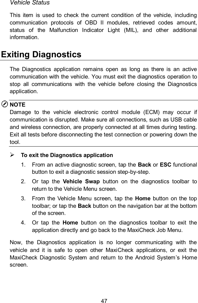  47 Vehicle Status This  item  is  used  to  check  the  current  condition  of  the  vehicle,  including communication  protocols  of  OBD  II  modules,  retrieved  codes  amount, status  of  the  Malfunction  Indicator  Light  (MIL),  and  other  additional information.     Exiting Diagnostics The  Diagnostics  application  remains  open  as  long  as  there  is  an  active communication with the vehicle. You must exit the diagnostics operation to stop  all  communications  with  the  vehicle  before  closing  the  Diagnostics application.   NOTE Damage  to  the  vehicle  electronic  control  module  (ECM)  may  occur  if communication is disrupted. Make sure all connections, such as USB cable and wireless connection, are properly connected at all times during testing. Exit all tests before disconnecting the test connection or powering down the tool.  To exit the Diagnostics application 1.  From an active diagnostic screen, tap the Back or ESC functional button to exit a diagnostic session step-by-step.   2.  Or  tap  the  Vehicle  Swap  button  on  the  diagnostics  toolbar  to return to the Vehicle Menu screen. 3.  From  the  Vehicle  Menu  screen, tap  the  Home  button  on  the  top toolbar; or tap the Back button on the navigation bar at the bottom of the screen.   4.  Or  tap  the  Home  button  on  the  diagnostics  toolbar  to  exit  the application directly and go back to the MaxiCheck Job Menu. Now,  the  Diagnostics  application  is  no  longer  communicating  with  the vehicle  and  it  is  safe  to  open  other  MaxiCheck  applications,  or  exit  the MaxiCheck  Diagnostic  System  and  return  to  the  Android  System’s  Home screen.