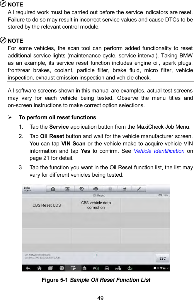  49 NOTE All required work must be carried out before the service indicators are reset. Failure to do so may result in incorrect service values and cause DTCs to be stored by the relevant control module. NOTE For  some  vehicles, the  scan  tool  can  perform  added  functionality to  reset additional service lights (maintenance cycle, service interval). Taking BMW as  an  example,  its  service  reset  function  includes  engine  oil,  spark plugs, front/rear  brakes,  coolant,  particle  filter,  brake  fluid,  micro  filter,  vehicle inspection, exhaust emission inspection and vehicle check. All software screens shown in this manual are examples, actual test screens may  vary  for  each  vehicle  being  tested.  Observe  the  menu  titles  and on-screen instructions to make correct option selections.  To perform oil reset functions 1.  Tap the Service application button from the MaxiCheck Job Menu.   2.  Tap Oil Reset button and wait for the vehicle manufacturer screen. You can tap VIN Scan or the vehicle make to acquire vehicle VIN information  and  tap  Yes  to  confirm.  See  Vehicle  Identification  on page 21 for detail.   3.  Tap the function you want in the Oil Reset function list, the list may vary for different vehicles being tested.  Figure 5-1 Sample Oil Reset Function List 