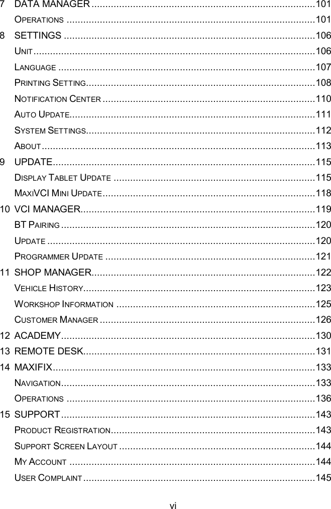  vi 7 DATA MANAGER ................................................................................. 101 OPERATIONS .......................................................................................... 101 8 SETTINGS ........................................................................................... 106 UNIT ...................................................................................................... 106 LANGUAGE ............................................................................................. 107 PRINTING SETTING................................................................................... 108 NOTIFICATION CENTER ............................................................................. 110 AUTO UPDATE......................................................................................... 111 SYSTEM SETTINGS................................................................................... 112 ABOUT ................................................................................................... 113 9 UPDATE ............................................................................................... 115 DISPLAY TABLET UPDATE ......................................................................... 115 MAXIVCI MINI UPDATE ............................................................................. 118 10 VCI MANAGER ..................................................................................... 119 BT PAIRING ............................................................................................ 120 UPDATE ................................................................................................. 120 PROGRAMMER UPDATE ............................................................................ 121 11 SHOP MANAGER ................................................................................. 122 VEHICLE HISTORY.................................................................................... 123 WORKSHOP INFORMATION ........................................................................ 125 CUSTOMER MANAGER .............................................................................. 126 12 ACADEMY ............................................................................................ 130 13 REMOTE DESK .................................................................................... 131 14 MAXIFIX ............................................................................................... 133 NAVIGATION............................................................................................ 133 OPERATIONS .......................................................................................... 136 15 SUPPORT ............................................................................................ 143 PRODUCT REGISTRATION .......................................................................... 143 SUPPORT SCREEN LAYOUT ....................................................................... 144 MY ACCOUNT ......................................................................................... 144 USER COMPLAINT .................................................................................... 145 