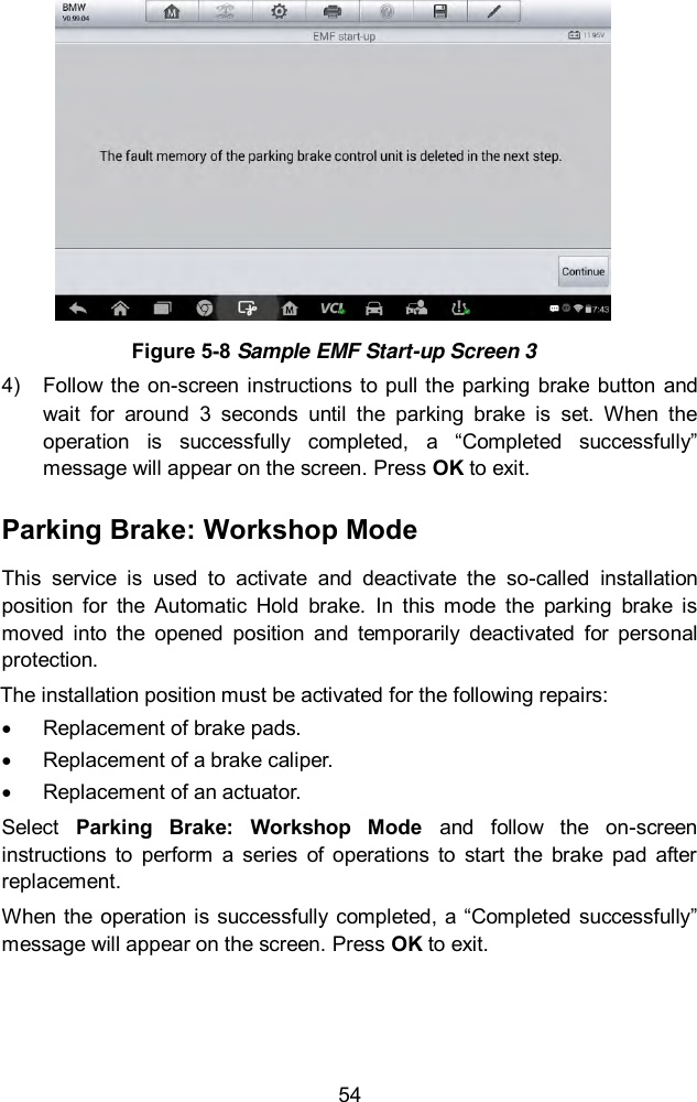  54  Figure 5-8 Sample EMF Start-up Screen 3 4)  Follow the  on-screen instructions to pull the parking brake  button and wait  for  around  3  seconds  until  the  parking  brake  is  set.  When  the operation  is  successfully  completed,  a  “Completed  successfully” message will appear on the screen. Press OK to exit.   Parking Brake: Workshop Mode This  service  is  used  to  activate  and  deactivate  the  so-called  installation position  for  the  Automatic  Hold  brake.  In  this  mode  the  parking  brake  is moved  into  the  opened  position  and  temporarily  deactivated  for  personal protection. The installation position must be activated for the following repairs:   Replacement of brake pads.   Replacement of a brake caliper.   Replacement of an actuator.   Select  Parking  Brake:  Workshop  Mode  and  follow  the  on-screen instructions  to  perform  a  series  of  operations  to  start  the  brake  pad  after replacement.   When the operation is successfully completed,  a “Completed successfully” message will appear on the screen. Press OK to exit. 
