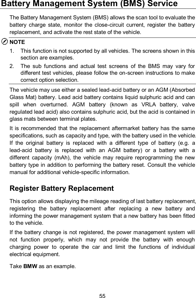  55 Battery Management System (BMS) Service The Battery Management System (BMS) allows the scan tool to evaluate the battery  charge  state,  monitor  the  close-circuit  current,  register  the  battery replacement, and activate the rest state of the vehicle.   NOTE 1.  This function is not supported by all vehicles. The screens shown in this section are examples.   2.  The  sub  functions  and  actual  test  screens  of  the  BMS  may  vary  for different test vehicles, please follow the on-screen instructions to make correct option selection.     The vehicle may use either a sealed lead-acid battery or an AGM (Absorbed Glass Mat) battery. Lead acid battery contains liquid sulphuric acid and can spill  when  overturned.  AGM  battery  (known  as  VRLA  battery,  valve regulated lead acid) also contains sulphuric acid, but the acid is contained in glass mats between terminal plates.   It is  recommended that the  replacement  aftermarket  battery  has the same specifications, such as capacity and type, with the battery used in the vehicle. If  the  original  battery  is  replaced  with  a  different  type  of  battery  (e.g.  a lead-acid  battery  is  replaced  with  an  AGM  battery)  or  a  battery  with  a different  capacity  (mAh),  the  vehicle  may  require  reprogramming  the  new battery type in addition to performing the battery reset. Consult the vehicle manual for additional vehicle-specific information. Register Battery Replacement This option allows displaying the mileage reading of last battery replacement, registering  the  battery  replacement  after  replacing  a  new  battery  and informing the power management system that a new battery has been fitted to the vehicle. If the battery change is not registered, the power management system will not  function  properly,  which  may  not  provide  the  battery  with  enough charging  power  to  operate  the  car  and  limit  the  functions  of  individual electrical equipment. Take BMW as an example.  