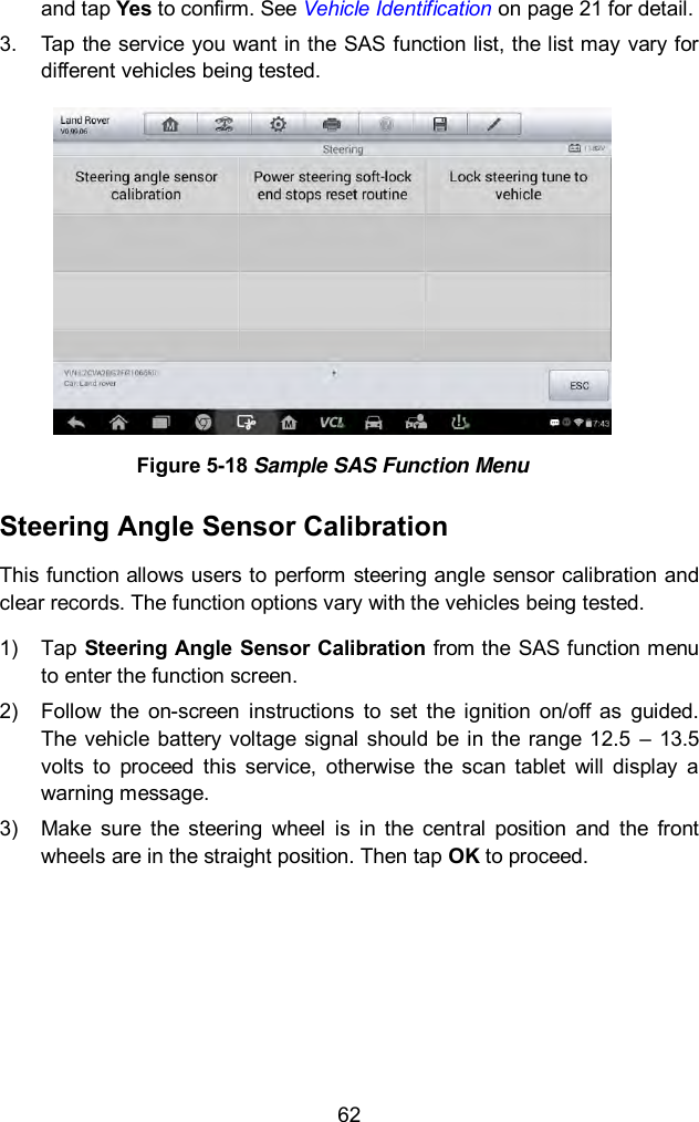  62 and tap Yes to confirm. See Vehicle Identification on page 21 for detail. 3.  Tap the service you want in the SAS function list, the list may vary for different vehicles being tested.    Figure 5-18 Sample SAS Function Menu Steering Angle Sensor Calibration This function allows users to perform steering angle sensor calibration and clear records. The function options vary with the vehicles being tested.   1)  Tap Steering Angle Sensor Calibration from the SAS function menu to enter the function screen.   2)  Follow  the  on-screen  instructions  to  set  the  ignition  on/off  as  guided. The  vehicle  battery  voltage  signal  should be in the range 12.5  –  13.5 volts  to  proceed  this  service,  otherwise  the  scan  tablet  will  display  a warning message. 3)  Make  sure  the  steering  wheel  is  in  the  central  position  and  the  front wheels are in the straight position. Then tap OK to proceed. 