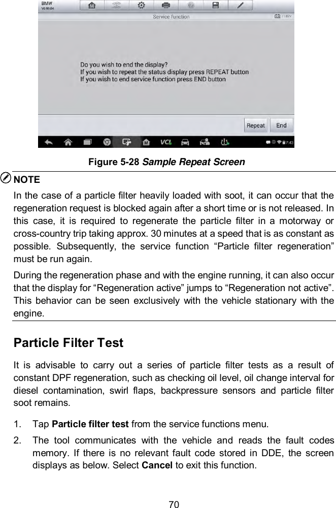  70  Figure 5-28 Sample Repeat Screen NOTE In the case of a particle filter heavily loaded with soot, it can occur that the regeneration request is blocked again after a short time or is not released. In this  case,  it  is  required  to  regenerate  the  particle  filter  in  a  motorway  or cross-country trip taking approx. 30 minutes at a speed that is as constant as possible.  Subsequently,  the  service  function  “Particle  filter  regeneration” must be run again.   During the regeneration phase and with the engine running, it can also occur that the display for “Regeneration active” jumps to “Regeneration not active”. This  behavior  can  be seen  exclusively  with  the  vehicle  stationary  with the engine.   Particle Filter Test It  is  advisable  to  carry  out  a  series  of  particle  filter  tests  as  a  result  of constant DPF regeneration, such as checking oil level, oil change interval for diesel  contamination,  swirl  flaps,  backpressure  sensors  and  particle  filter soot remains. 1.  Tap Particle filter test from the service functions menu.   2.  The  tool  communicates  with  the  vehicle  and  reads  the  fault  codes memory.  If  there  is  no  relevant fault  code  stored  in  DDE,  the  screen displays as below. Select Cancel to exit this function. 