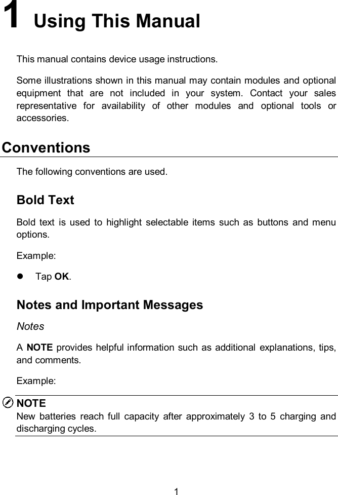    1 1   Using This Manual This manual contains device usage instructions. Some illustrations shown in this manual may contain modules and optional equipment  that  are  not  included  in  your  system.  Contact  your  sales representative  for  availability  of  other  modules  and  optional  tools  or accessories. Conventions The following conventions are used. Bold Text Bold  text  is  used to  highlight  selectable  items  such  as  buttons  and  menu options. Example:   Tap OK. Notes and Important Messages Notes A  NOTE provides helpful information  such as additional  explanations, tips, and comments. Example: NOTE New  batteries  reach  full  capacity  after  approximately  3  to  5  charging  and discharging cycles.   
