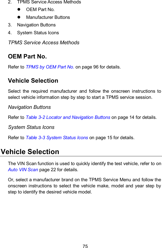  75 2.  TPMS Service Access Methods   OEM Part No.     Manufacturer Buttons     3.  Navigation Buttons 4.  System Status Icons TPMS Service Access Methods OEM Part No. Refer to TPMS by OEM Part No. on page 96 for details.   Vehicle Selection   Select  the  required  manufacturer  and  follow  the  onscreen  instructions  to select vehicle information step by step to start a TPMS service session. Navigation Buttons   Refer to Table 3-2 Locator and Navigation Buttons on page 14 for details. System Status Icons Refer to Table 3-3 System Status Icons on page 15 for details. Vehicle Selection The VIN Scan function is used to quickly identify the test vehicle, refer to on Auto VIN Scan page 22 for details.   Or, select a manufacturer brand on the TPMS Service Menu and follow the onscreen instructions  to select the vehicle make, model  and  year  step  by step to identify the desired vehicle model.   
