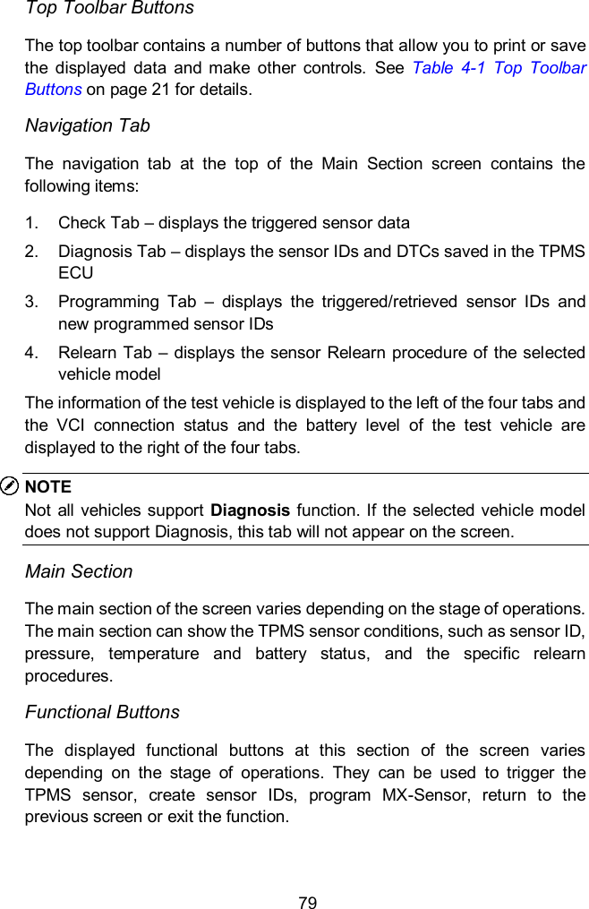  79 Top Toolbar Buttons The top toolbar contains a number of buttons that allow you to print or save the  displayed  data  and  make  other  controls.  See  Table  4-1  Top  Toolbar Buttons on page 21 for details. Navigation Tab   The  navigation  tab  at  the  top  of  the  Main  Section  screen  contains  the following items:   1.  Check Tab – displays the triggered sensor data   2.  Diagnosis Tab – displays the sensor IDs and DTCs saved in the TPMS ECU 3.  Programming  Tab  –  displays  the  triggered/retrieved  sensor  IDs  and new programmed sensor IDs   4.  Relearn Tab – displays the sensor Relearn procedure of the selected vehicle model   The information of the test vehicle is displayed to the left of the four tabs and the  VCI  connection  status  and  the  battery  level  of  the  test  vehicle  are displayed to the right of the four tabs. NOTE Not all vehicles support  Diagnosis function. If  the selected vehicle model does not support Diagnosis, this tab will not appear on the screen. Main Section   The main section of the screen varies depending on the stage of operations. The main section can show the TPMS sensor conditions, such as sensor ID, pressure,  temperature  and  battery  status,  and  the  specific  relearn procedures.   Functional Buttons   The  displayed  functional  buttons  at  this  section  of  the  screen  varies depending  on  the  stage  of  operations.  They  can  be  used  to  trigger  the TPMS  sensor,  create  sensor  IDs,  program  MX-Sensor,  return  to  the previous screen or exit the function.   