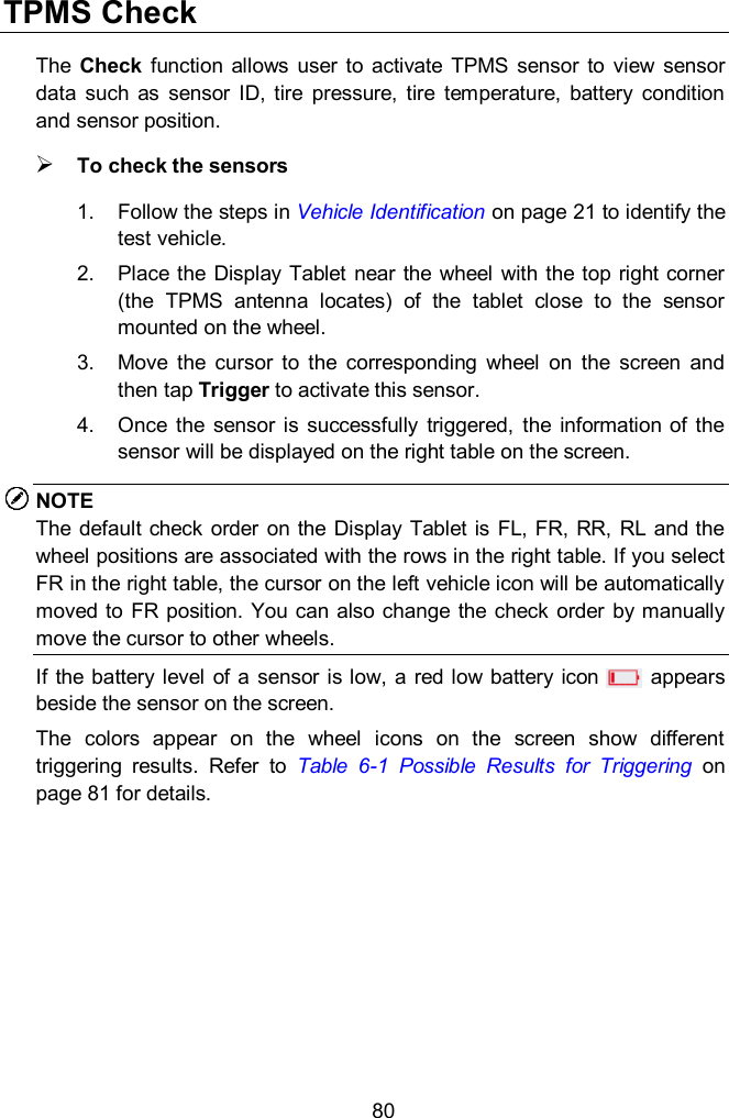  80 TPMS Check The  Check  function  allows  user  to  activate  TPMS  sensor  to  view  sensor data  such  as  sensor  ID,  tire  pressure,  tire  temperature,  battery  condition and sensor position.  To check the sensors 1.  Follow the steps in Vehicle Identification on page 21 to identify the test vehicle. 2.  Place the  Display  Tablet  near the wheel with the top right corner (the  TPMS  antenna  locates)  of  the  tablet  close  to  the  sensor mounted on the wheel. 3.  Move  the  cursor  to  the  corresponding  wheel  on  the  screen  and then tap Trigger to activate this sensor. 4.  Once  the  sensor  is  successfully  triggered,  the  information  of  the sensor will be displayed on the right table on the screen. NOTE The  default  check order  on the  Display  Tablet  is FL,  FR,  RR,  RL and the wheel positions are associated with the rows in the right table. If you select FR in the right table, the cursor on the left vehicle icon will be automatically moved to FR position. You can also change the  check  order by manually move the cursor to other wheels. If the battery level  of a sensor is low, a red low  battery icon          appears beside the sensor on the screen. The  colors  appear  on  the  wheel  icons  on  the  screen  show  different triggering  results.  Refer  to  Table  6-1  Possible  Results  for  Triggering on page 81 for details. 
