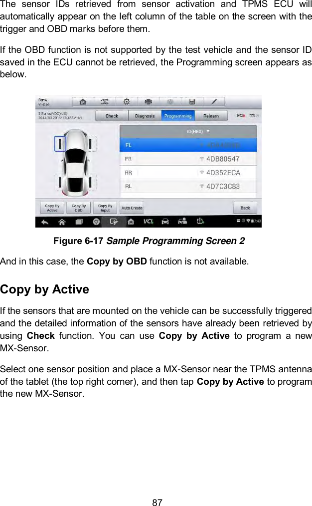  87 The  sensor  IDs  retrieved  from  sensor  activation  and  TPMS  ECU  will automatically appear on the left column of the table on the screen with the trigger and OBD marks before them. If the OBD function is not supported by the test vehicle and the sensor ID saved in the ECU cannot be retrieved, the Programming screen appears as below.  Figure 6-17 Sample Programming Screen 2 And in this case, the Copy by OBD function is not available. Copy by Active If the sensors that are mounted on the vehicle can be successfully triggered and the detailed information of the sensors have already been retrieved by using  Check  function.  You  can  use  Copy  by  Active  to  program  a  new MX-Sensor.   Select one sensor position and place a MX-Sensor near the TPMS antenna of the tablet (the top right corner), and then tap Copy by Active to program the new MX-Sensor. 