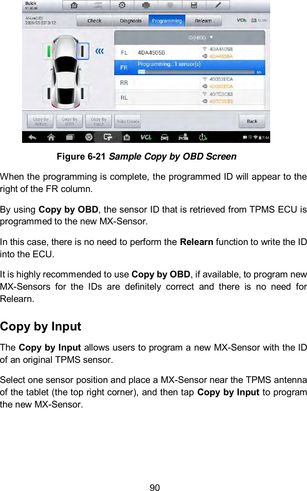  90  Figure 6-21 Sample Copy by OBD Screen When the programming is complete, the programmed ID will appear to the right of the FR column.   By using Copy by OBD, the sensor ID that is retrieved from TPMS ECU is programmed to the new MX-Sensor.   In this case, there is no need to perform the Relearn function to write the ID into the ECU. It is highly recommended to use Copy by OBD, if available, to program new MX-Sensors  for  the  IDs  are  definitely  correct  and  there  is  no  need  for Relearn. Copy by Input The Copy by Input allows users to program a new MX-Sensor with the ID of an original TPMS sensor. Select one sensor position and place a MX-Sensor near the TPMS antenna of the tablet (the top right corner), and then tap Copy by Input to program the new MX-Sensor. 