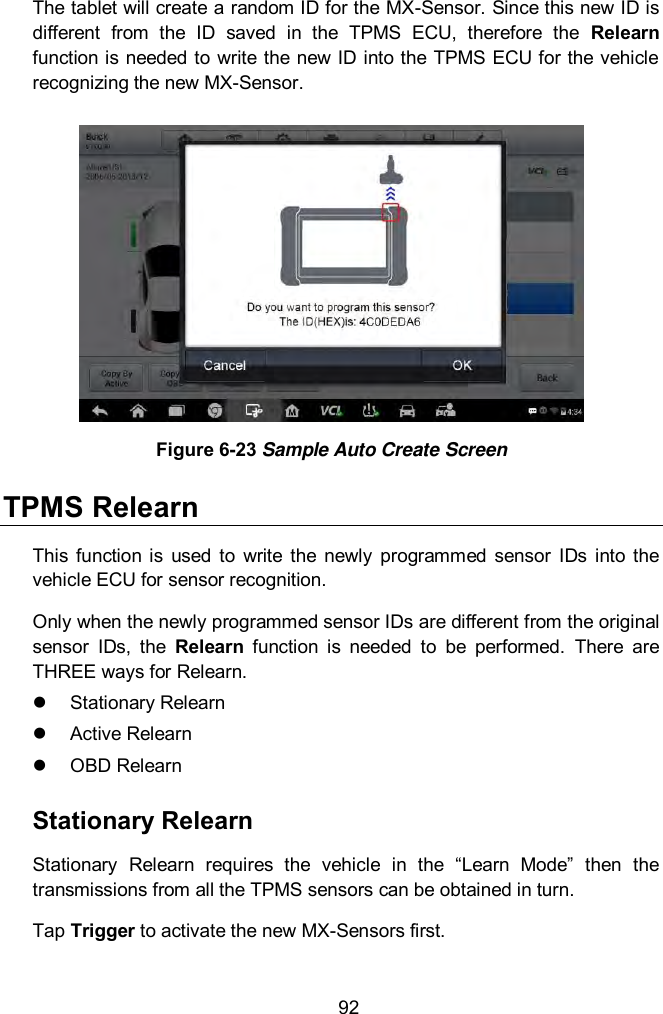  92 The tablet will create a random ID for the MX-Sensor. Since this new ID is different  from  the  ID  saved  in  the  TPMS  ECU,  therefore  the  Relearn function is needed to write the new ID into the TPMS ECU for the vehicle recognizing the new MX-Sensor.  Figure 6-23 Sample Auto Create Screen TPMS Relearn This  function  is  used  to  write  the  newly  programmed  sensor  IDs  into the vehicle ECU for sensor recognition. Only when the newly programmed sensor IDs are different from the original sensor  IDs,  the  Relearn  function  is  needed  to  be  performed.  There  are THREE ways for Relearn.   Stationary Relearn   Active Relearn   OBD Relearn Stationary Relearn Stationary  Relearn  requires  the  vehicle  in  the  “Learn  Mode”  then  the transmissions from all the TPMS sensors can be obtained in turn.     Tap Trigger to activate the new MX-Sensors first. 