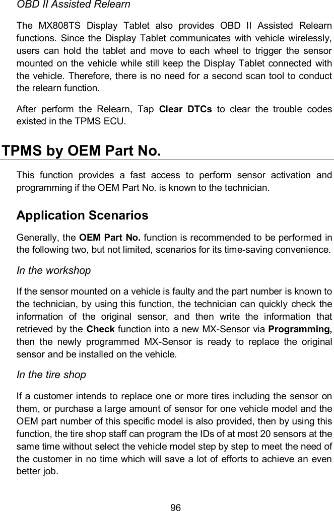  96 OBD II Assisted Relearn The  MX808TS  Display  Tablet  also  provides  OBD  II  Assisted  Relearn functions.  Since  the  Display  Tablet  communicates  with  vehicle  wirelessly, users  can  hold  the  tablet  and  move  to  each  wheel  to  trigger  the  sensor mounted on  the  vehicle while still keep  the  Display  Tablet  connected  with the vehicle. Therefore, there is no need for a second scan tool to conduct the relearn function. After  perform  the  Relearn,  Tap  Clear  DTCs  to  clear  the  trouble  codes existed in the TPMS ECU. TPMS by OEM Part No. This  function  provides  a  fast  access  to  perform  sensor  activation  and programming if the OEM Part No. is known to the technician.   Application Scenarios Generally, the OEM Part No. function is recommended to be performed in the following two, but not limited, scenarios for its time-saving convenience. In the workshop If the sensor mounted on a vehicle is faulty and the part number is known to the technician, by using this function, the technician can quickly check the information  of  the  original  sensor,  and  then  write  the  information  that retrieved by the Check function into a new MX-Sensor via Programming, then  the  newly  programmed  MX-Sensor  is  ready  to  replace  the  original sensor and be installed on the vehicle. In the tire shop If a customer intends to replace one or more tires including the sensor on them, or purchase a large amount of sensor for one vehicle model and the OEM part number of this specific model is also provided, then by using this function, the tire shop staff can program the IDs of at most 20 sensors at the same time without select the vehicle model step by step to meet the need of the customer in no time which will save a lot of efforts to achieve an even better job.   