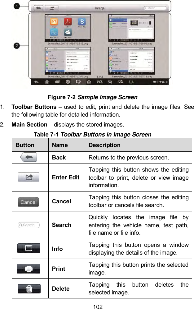  102  Figure 7-2 Sample Image Screen 1. Toolbar Buttons – used to edit, print and delete the image files. See the following table for detailed information. 2. Main Section – displays the stored images. Table 7-1 Toolbar Buttons in Image Screen Button Name Description  Back Returns to the previous screen.   Enter Edit Tapping  this  button  shows the  editing toolbar  to  print,  delete  or  view  image information.  Cancel Tapping  this  button  closes  the  editing toolbar or cancels file search.  Search Quickly  locates  the  image  file  by entering  the  vehicle  name,  test  path, file name or file info.  Info Tapping  this  button  opens  a  window displaying the details of the image.  Print Tapping this button prints the selected image.  Delete Tapping  this  button  deletes  the selected image. 