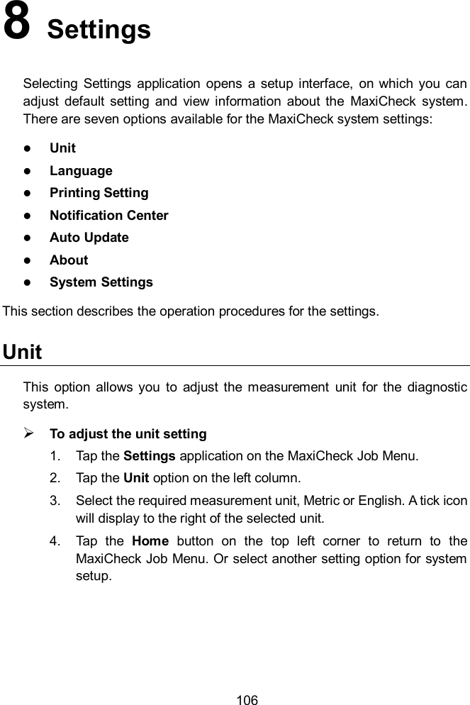    106 8   Settings Selecting  Settings  application  opens  a  setup  interface,  on  which you can adjust  default  setting  and  view  information  about  the  MaxiCheck  system. There are seven options available for the MaxiCheck system settings:  Unit  Language  Printing Setting  Notification Center  Auto Update  About  System Settings This section describes the operation procedures for the settings. Unit This  option  allows  you  to  adjust  the measurement  unit  for  the  diagnostic system.  To adjust the unit setting 1.  Tap the Settings application on the MaxiCheck Job Menu. 2.  Tap the Unit option on the left column. 3.  Select the required measurement unit, Metric or English. A tick icon will display to the right of the selected unit. 4.  Tap  the  Home  button  on  the  top  left  corner  to  return  to  the MaxiCheck Job Menu. Or select another setting option for system setup. 