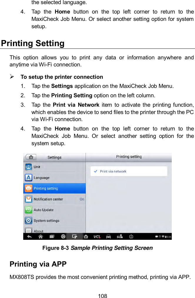 108 the selected language. 4.  Tap  the  Home  button  on  the  top  left  corner  to  return  to  the MaxiCheck Job Menu. Or select another setting option for system setup. Printing Setting This  option  allows  you  to  print  any  data  or  information  anywhere  and anytime via Wi-Fi connection.    To setup the printer connection 1.  Tap the Settings application on the MaxiCheck Job Menu. 2.  Tap the Printing Setting option on the left column. 3.  Tap  the  Print  via  Network  item  to  activate  the printing  function, which enables the device to send files to the printer through the PC via Wi-Fi connection. 4.  Tap  the  Home  button  on  the  top  left  corner  to  return  to  the MaxiCheck  Job  Menu.  Or  select  another  setting  option  for  the system setup.  Figure 8-3 Sample Printing Setting Screen Printing via APP MX808TS provides the most convenient printing method, printing via APP. 