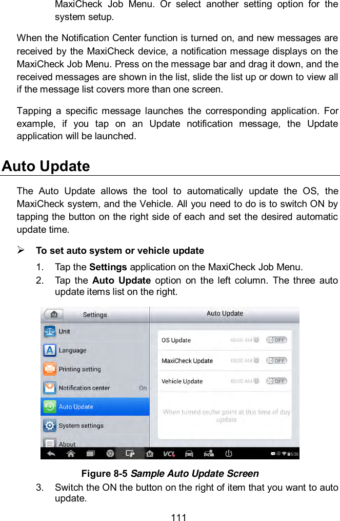  111 MaxiCheck  Job  Menu.  Or  select  another  setting  option  for  the system setup. When the Notification Center function is turned on, and new messages are received by the MaxiCheck device, a notification message displays on the MaxiCheck Job Menu. Press on the message bar and drag it down, and the received messages are shown in the list, slide the list up or down to view all if the message list covers more than one screen. Tapping  a  specific  message  launches  the  corresponding  application.  For example,  if  you  tap  on  an  Update  notification  message,  the  Update application will be launched. Auto Update The  Auto  Update  allows  the  tool  to  automatically  update  the  OS,  the MaxiCheck system, and the Vehicle. All you need to do is to switch ON by tapping the button on the right side of each and set the desired automatic update time.    To set auto system or vehicle update 1.  Tap the Settings application on the MaxiCheck Job Menu.   2.  Tap  the  Auto  Update  option  on  the  left  column.  The  three  auto update items list on the right.  Figure 8-5 Sample Auto Update Screen 3.  Switch the ON the button on the right of item that you want to auto update.   