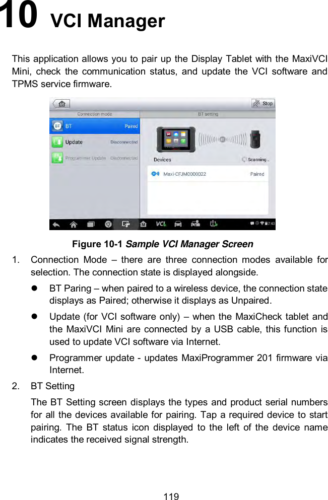  119 10   VCI Manager   This application allows you to pair up the Display Tablet with the MaxiVCI Mini,  check  the  communication  status,  and  update  the  VCI  software  and TPMS service firmware.    Figure 10-1 Sample VCI Manager Screen 1.  Connection  Mode –  there  are  three  connection  modes  available  for selection. The connection state is displayed alongside.   BT Paring – when paired to a wireless device, the connection state displays as Paired; otherwise it displays as Unpaired.   Update (for VCI software only)  – when the  MaxiCheck tablet  and the MaxiVCI Mini are  connected  by a  USB cable, this function is used to update VCI software via Internet.   Programmer update - updates MaxiProgrammer 201 firmware via Internet. 2.  BT Setting The BT Setting screen  displays the types and product serial numbers for all the  devices available for  pairing. Tap a required device  to start pairing.  The  BT  status  icon  displayed  to  the  left  of  the  device  name indicates the received signal strength. 